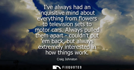 Small: Ive always had an inquisitive mind about everything from flowers to television sets to motor cars. Always pull