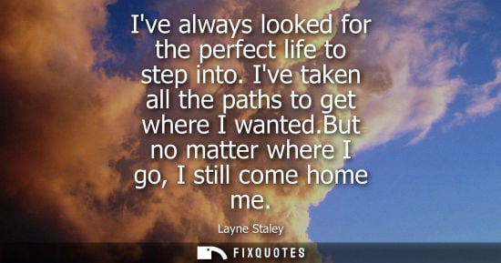 Small: Ive always looked for the perfect life to step into. Ive taken all the paths to get where I wanted.But 