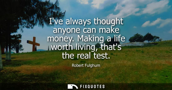 Small: Ive always thought anyone can make money. Making a life worth living, thats the real test