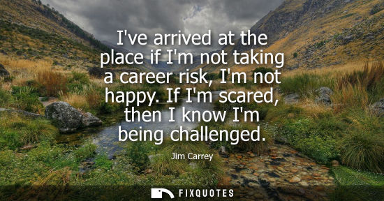 Small: Ive arrived at the place if Im not taking a career risk, Im not happy. If Im scared, then I know Im bei