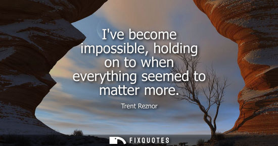 Small: Ive become impossible, holding on to when everything seemed to matter more