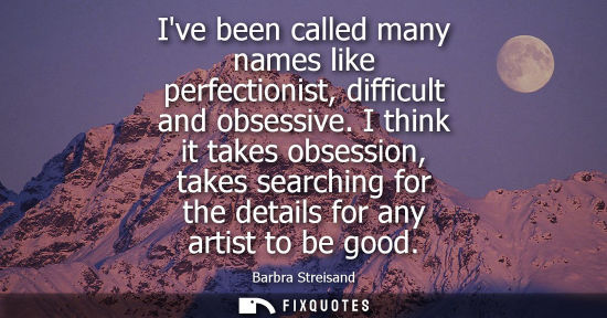 Small: Ive been called many names like perfectionist, difficult and obsessive. I think it takes obsession, tak