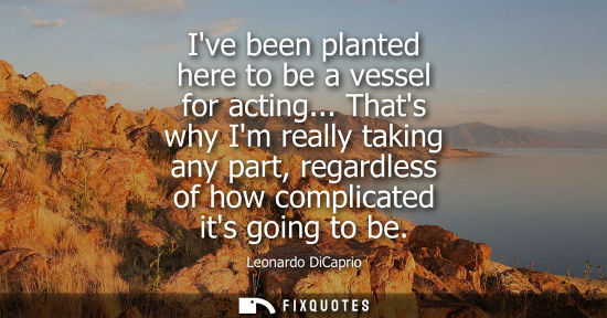 Small: Ive been planted here to be a vessel for acting... Thats why Im really taking any part, regardless of h