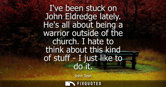 Small: Ive been stuck on John Eldredge lately. Hes all about being a warrior outside of the church. I hate to 
