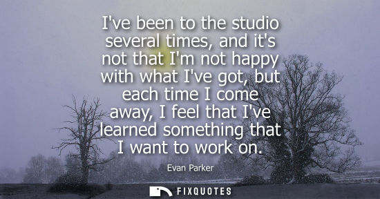 Small: Ive been to the studio several times, and its not that Im not happy with what Ive got, but each time I 