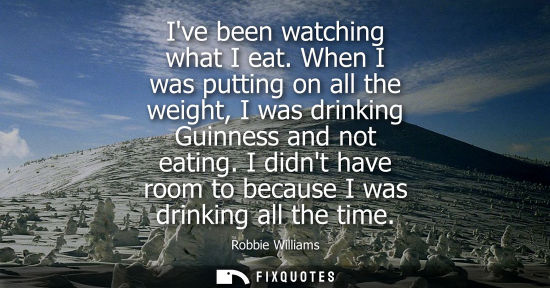 Small: Ive been watching what I eat. When I was putting on all the weight, I was drinking Guinness and not eat