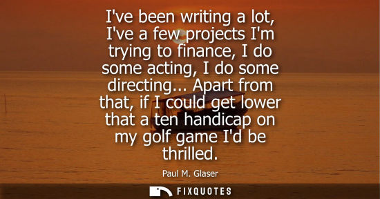Small: Ive been writing a lot, Ive a few projects Im trying to finance, I do some acting, I do some directing.