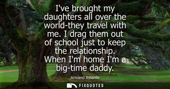 Small: Ive brought my daughters all over the world-they travel with me. I drag them out of school just to keep