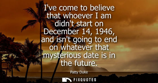 Small: Ive come to believe that whoever I am didnt start on December 14, 1946, and isnt going to end on whatev