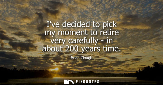 Small: Ive decided to pick my moment to retire very carefully - in about 200 years time