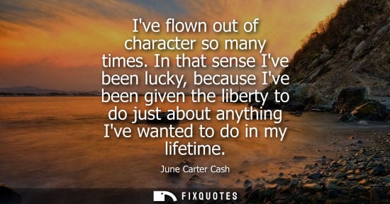 Small: Ive flown out of character so many times. In that sense Ive been lucky, because Ive been given the libe