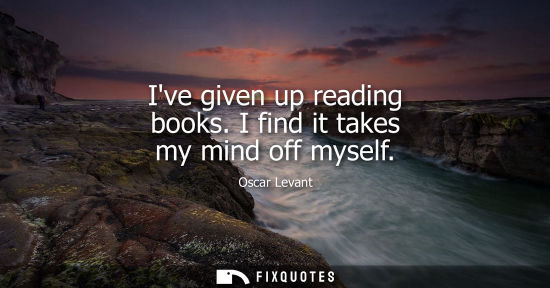 Small: Ive given up reading books. I find it takes my mind off myself