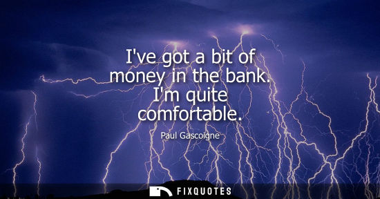Small: Ive got a bit of money in the bank. Im quite comfortable