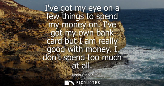 Small: Ive got my eye on a few things to spend my money on. Ive got my own bank card but I am really good with