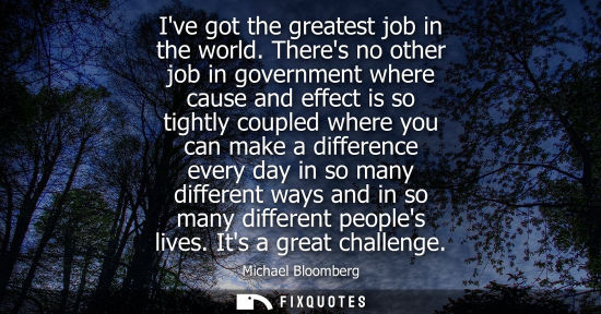 Small: Ive got the greatest job in the world. Theres no other job in government where cause and effect is so t