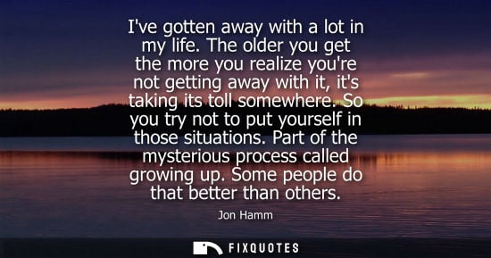 Small: Ive gotten away with a lot in my life. The older you get the more you realize youre not getting away wi