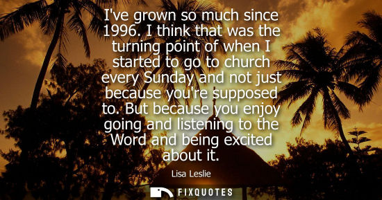 Small: Ive grown so much since 1996. I think that was the turning point of when I started to go to church ever