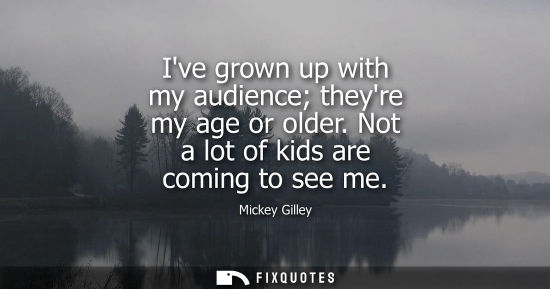 Small: Ive grown up with my audience theyre my age or older. Not a lot of kids are coming to see me