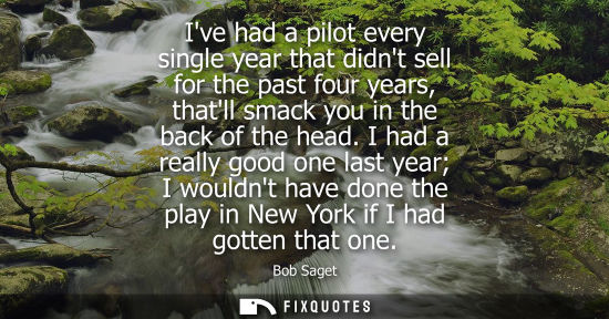 Small: Ive had a pilot every single year that didnt sell for the past four years, thatll smack you in the back
