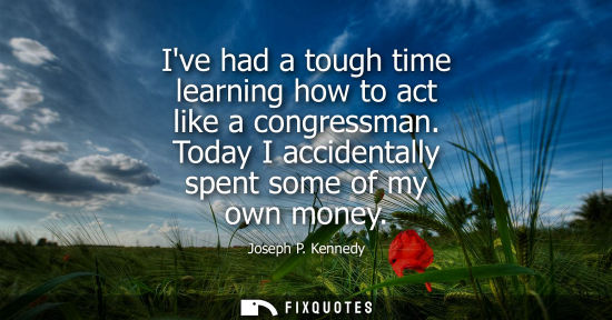 Small: Ive had a tough time learning how to act like a congressman. Today I accidentally spent some of my own 