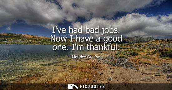 Small: Ive had bad jobs. Now I have a good one. Im thankful