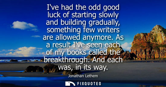 Small: Ive had the odd good luck of starting slowly and building gradually, something few writers are allowed 