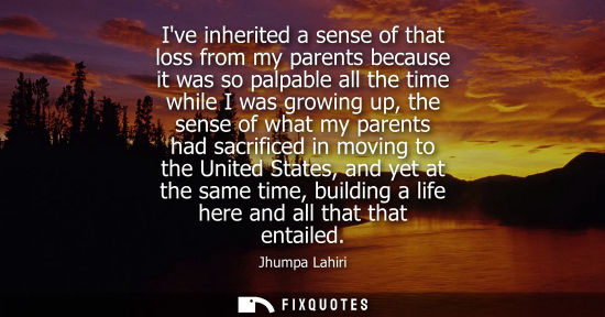 Small: Ive inherited a sense of that loss from my parents because it was so palpable all the time while I was 