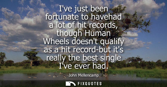 Small: Ive just been fortunate to havehad a lot of hit records, though Human Wheels doesnt qualify as a hit re
