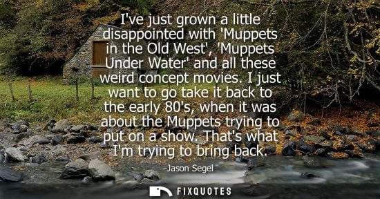 Small: Ive just grown a little disappointed with Muppets in the Old West, Muppets Under Water and all these we