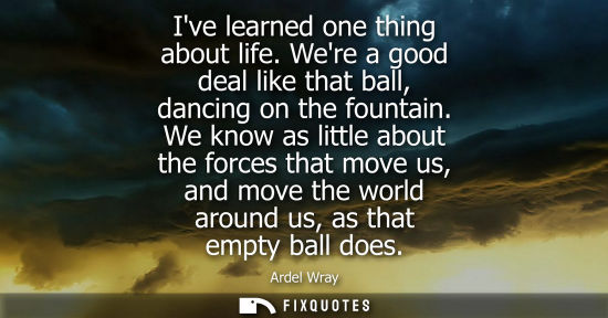Small: Ive learned one thing about life. Were a good deal like that ball, dancing on the fountain. We know as 
