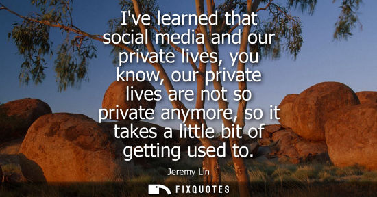 Small: Ive learned that social media and our private lives, you know, our private lives are not so private any