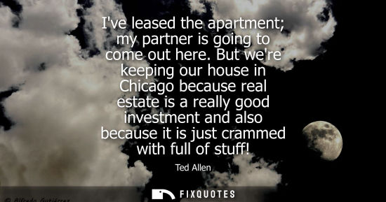 Small: Ive leased the apartment my partner is going to come out here. But were keeping our house in Chicago because r