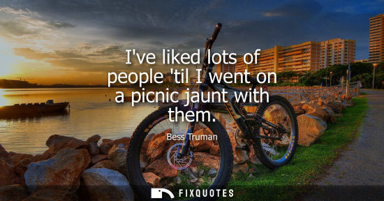 Small: Ive liked lots of people til I went on a picnic jaunt with them