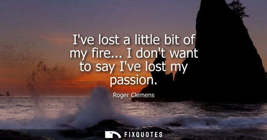 Small: Ive lost a little bit of my fire... I dont want to say Ive lost my passion