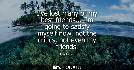 Small: Ive lost many of my best friends... Im going to satisfy myself now, not the critics, not even my friend
