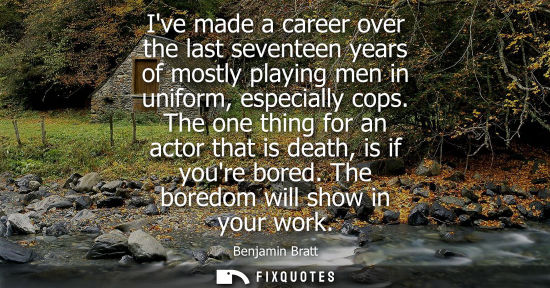 Small: Ive made a career over the last seventeen years of mostly playing men in uniform, especially cops.