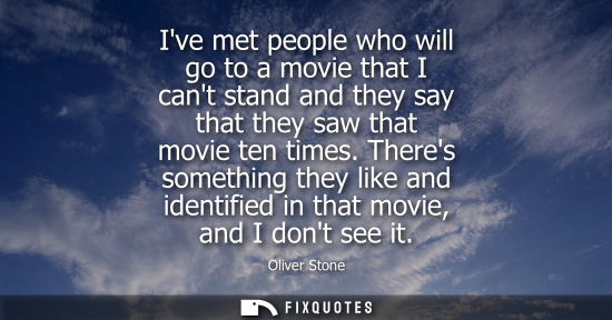 Small: Ive met people who will go to a movie that I cant stand and they say that they saw that movie ten times