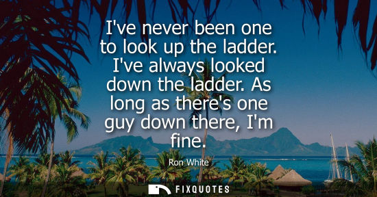Small: Ive never been one to look up the ladder. Ive always looked down the ladder. As long as theres one guy 