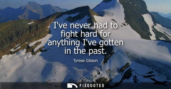 Small: Ive never had to fight hard for anything Ive gotten in the past