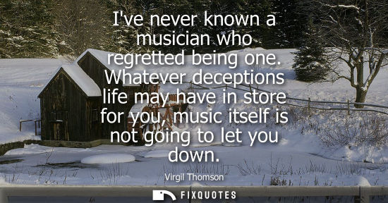Small: Ive never known a musician who regretted being one. Whatever deceptions life may have in store for you,