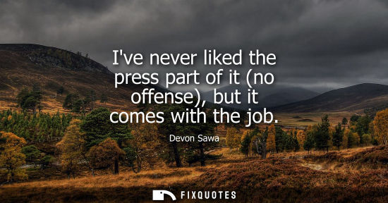 Small: Ive never liked the press part of it (no offense), but it comes with the job