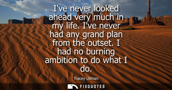 Small: Ive never looked ahead very much in my life. Ive never had any grand plan from the outset. I had no bur