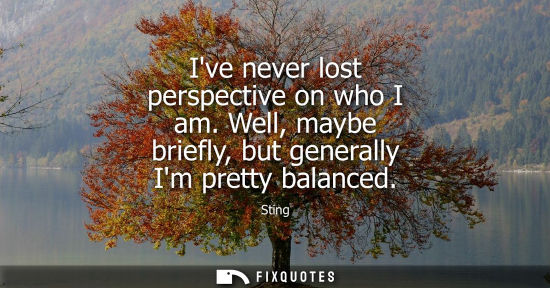 Small: Ive never lost perspective on who I am. Well, maybe briefly, but generally Im pretty balanced