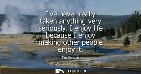 Small: Ive never really taken anything very seriously. I enjoy life because I enjoy making other people enjoy 