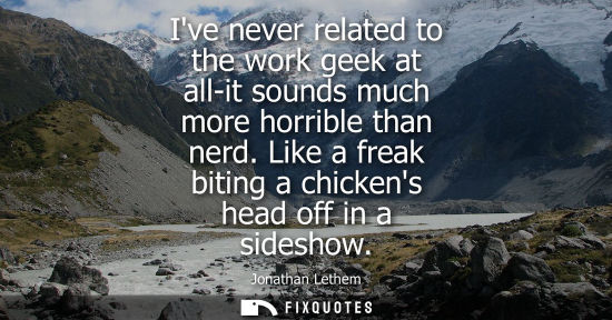 Small: Ive never related to the work geek at all-it sounds much more horrible than nerd. Like a freak biting a