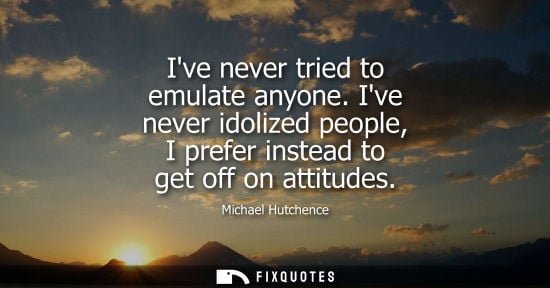 Small: Ive never tried to emulate anyone. Ive never idolized people, I prefer instead to get off on attitudes