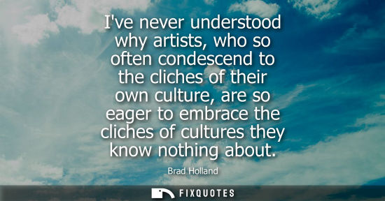 Small: Ive never understood why artists, who so often condescend to the cliches of their own culture, are so eager to