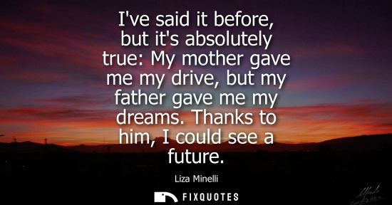 Small: Ive said it before, but its absolutely true: My mother gave me my drive, but my father gave me my dream