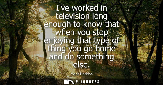 Small: Ive worked in television long enough to know that when you stop enjoying that type of thing you go home
