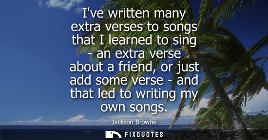 Small: Ive written many extra verses to songs that I learned to sing - an extra verse about a friend, or just 